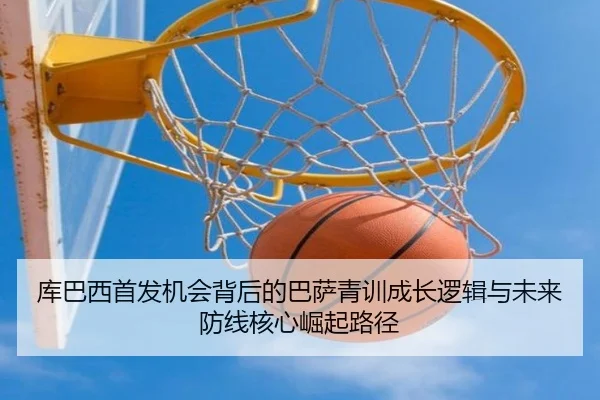 库巴西首发机会背后的巴萨青训成长逻辑与未来防线核心崛起路径