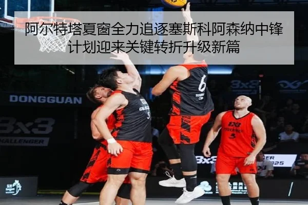 阿尔特塔夏窗全力追逐塞斯科阿森纳中锋计划迎来关键转折升级新篇