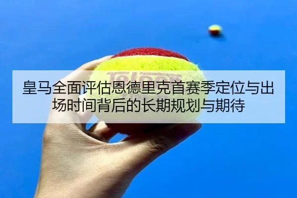 皇马全面评估恩德里克首赛季定位与出场时间背后的长期规划与期待
